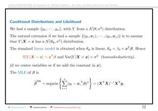 Arthur CHARPENTIER, Econometrics & “Machine Learning”, May 2018, Università degli studi dell’Insubria
Conditional Distributions and Likelihood
We had a sample {y1, · · · , yn}, with Y from a N(θ, σ2
) distribution.
The natural extension if we had a sample {(y1, x1), · · · , (yn, xn)} is to assume
that Y |X = x has a N(θx, σ2
) distribution.
The standard linear model is obtained when θx is linear, θx = β0 + xT
β. Hence
E[Y |X = x] = xT
β and Var[Y |X = x] = σ2
(homoskedasticity).
(if we center variables or if we add the constant in x).
The MLE of β is
β
mle
= argmin
n
i=1
(yi − xi
T
β)2
= (XT
X)−1
XT
y.
@freakonometrics freakonometrics freakonometrics.hypotheses.org 12
 