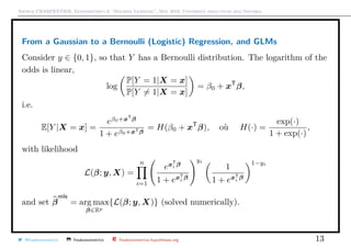 Arthur CHARPENTIER, Econometrics & “Machine Learning”, May 2018, Università degli studi dell’Insubria
From a Gaussian to a Bernoulli (Logistic) Regression, and GLMs
Consider y ∈ {0, 1}, so that Y has a Bernoulli distribution. The logarithm of the
odds is linear,
log
P[Y = 1|X = x]
P[Y = 1|X = x]
= β0 + xT
β,
i.e.
E[Y |X = x] =
eβ0+xT
β
1 + eβ0+xTβ
= H(β0 + xT
β), où H(·) =
exp(·)
1 + exp(·)
,
with likelihood
L(β; y, X) =
n
i=1
exT
i β
1 + exT
i
β
yi
1
1 + exT
i
β
1−yi
and set β
mle
= arg max
β∈Rp
{L(β; y, X)} (solved numerically).
@freakonometrics freakonometrics freakonometrics.hypotheses.org 13
 