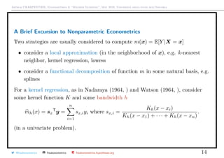 Arthur CHARPENTIER, Econometrics & “Machine Learning”, May 2018, Università degli studi dell’Insubria
A Brief Excursion to Nonparametric Econometrics
Two strategies are usually considered to compute m(x) = E[Y |X = x]
• consider a local approximation (in the neighborhood of x), e.g. k-nearest
neighbor, kernel regression, lowess
• consider a functional decomposition of function m in some natural basis, e.g.
splines
For a kernel regression, as in Nadaraya (1964, ) and Watson (1964, ), consider
some kernel function K and some bandwidth h
mh(x) = sx
T
y =
n
i=1
sx,iyi where sx,i =
Kh(x − xi)
Kh(x − x1) + · · · + Kh(x − xn)
.
(in a univariate problem).
@freakonometrics freakonometrics freakonometrics.hypotheses.org 14
 