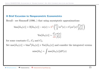 Arthur CHARPENTIER, Econometrics & “Machine Learning”, May 2018, Università degli studi dell’Insubria
A Brief Excursion to Nonparametric Econometrics
Recall - see Simonoﬀ (1996, ) that using asymtptotic approximations
bias[mh(x)] = E[mh(x)] − m(x) ∼ h2 C1
2
m (x) + C2m (x)
f (x)
f(x)
Var[mh(x)] ∼
C3
nh
σ(x)
f(x)
for some constants C1, C2 and C3.
Set mse[mh(x)] = bias2
[mh(x)] + Var[mh(x)] and consider the integrated version
mise[mh] = mse[mh(x)]dF(x)
@freakonometrics freakonometrics freakonometrics.hypotheses.org 15
 