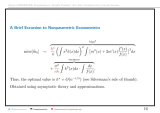 Arthur CHARPENTIER, Econometrics & “Machine Learning”, May 2018, Università degli studi dell’Insubria
A Brief Excursion to Nonparametric Econometrics
mise[mh] ∼
bias2
h4
4
x2
k(x)dx
2
m (x) + 2m (x)
f (x)
f(x)
2
dx
+
variance
σ2
nh
k2
(x)dx ·
dx
f(x)
,
Thus, the optimal value is h = O(n−1/5
) (see Silverman’s rule of thumb).
Obtained using asymptotic theory and approximations.
@freakonometrics freakonometrics freakonometrics.hypotheses.org 16
 