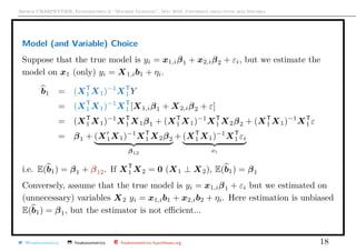 Arthur CHARPENTIER, Econometrics & “Machine Learning”, May 2018, Università degli studi dell’Insubria
Model (and Variable) Choice
Suppose that the true model is yi = x1,iβ1 + x2,iβ2 + εi, but we estimate the
model on x1 (only) yi = X1,ib1 + ηi.
b1 = (XT
1 X1)−1
XT
1 Y
= (XT
1 X1)−1
XT
1 [X1,iβ1 + X2,iβ2 + ε]
= (XT
1 X1)−1
XT
1 X1β1 + (XT
1 X1)−1
XT
1 X2β2 + (XT
1 X1)−1
XT
1 ε
= β1 + (X1X1)−1
XT
1 X2β2
β12
+ (XT
1 X1)−1
XT
1 εi
νi
i.e. E(b1) = β1 + β12. If XT
1 X2 = 0 (X1 ⊥ X2), E(b1) = β1
Conversely, assume that the true model is yi = x1,iβ1 + εi but we estimated on
(unnecessary) variables X2 yi = x1,ib1 + x2,ib2 + ηi. Here estimation is unbiased
E(b1) = β1, but the estimator is not eﬃcient...
@freakonometrics freakonometrics freakonometrics.hypotheses.org 18
 