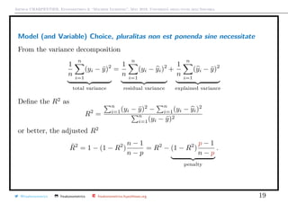 Arthur CHARPENTIER, Econometrics & “Machine Learning”, May 2018, Università degli studi dell’Insubria
Model (and Variable) Choice, pluralitas non est ponenda sine necessitate
From the variance decomposition
1
n
n
i=1
(yi − ¯y)2
total variance
=
1
n
n
i=1
(yi − yi)2
residual variance
+
1
n
n
i=1
(yi − ¯y)2
explained variance
Deﬁne the R2
as
R2
=
n
i=1(yi − ¯y)2
−
n
i=1(yi − yi)2
n
i=1(yi − ¯y)2
or better, the adjusted R2
¯R2
= 1 − (1 − R2
)
n − 1
n − p
= R2
− (1 − R2
)
p − 1
n − p
penalty
.
@freakonometrics freakonometrics freakonometrics.hypotheses.org 19
 