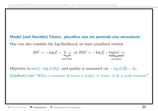 Arthur CHARPENTIER, Econometrics & “Machine Learning”, May 2018, Università degli studi dell’Insubria
Model (and Variable) Choice, pluralitas non est ponenda sine necessitate
One can also consider the log-likelihood, or some penalized version
AIC = − log L − 2 · p
penalty
or BIC = − log L − log(n) · p
penalty
.
Objective is min{− log L(β)}, and quality is measured via − log L(β) − 2p.
Goodhart’s law “When a measure becomes a target, it ceases to be a good measure”
@freakonometrics freakonometrics freakonometrics.hypotheses.org 20
 