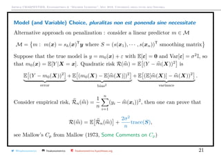 Arthur CHARPENTIER, Econometrics & “Machine Learning”, May 2018, Università degli studi dell’Insubria
Model (and Variable) Choice, pluralitas non est ponenda sine necessitate
Alternative approach on penalization : consider a linear predictor m ∈ M
M = m : m(x) = sh(x)T
y where S = (s(x1), · · · , s(xn))T
smoothing matrix
Suppose that the true model is y = m0(x) + ε with E[ε] = 0 and Var[ε] = σ2
I, so
that m0(x) = E[Y |X = x]. Quadratic risk R(m) = E (Y − m(X))2
is
E (Y − m0(X))2
error
+ E (m0(X) − E[m(X)])2
bias2
+ E (E[m(X)] − m(X))2
variance
.
Consider empirical risk, Rn(m) =
1
n
n
i=1
(yi − m(xi))2
, then one can prove that
R(m) = E Rn(m) +
2σ2
n
trace(S),
see Mallow’s Cp from Mallow (1973, Some Comments on Cp)
@freakonometrics freakonometrics freakonometrics.hypotheses.org 21
 