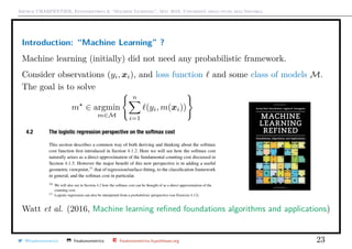 Arthur CHARPENTIER, Econometrics & “Machine Learning”, May 2018, Università degli studi dell’Insubria
Introduction: “Machine Learning” ?
Machine learning (initially) did not need any probabilistic framework.
Consider observations (yi, xi), and loss function and some class of models M.
The goal is to solve
m ∈ argmin
m∈M
n
i=1
(yi, m(xi))
Watt et al. (2016, Machine learning reﬁned foundations algorithms and applications)
@freakonometrics freakonometrics freakonometrics.hypotheses.org 23
 