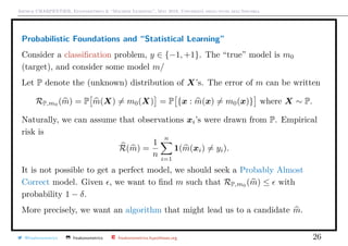 Arthur CHARPENTIER, Econometrics & “Machine Learning”, May 2018, Università degli studi dell’Insubria
Probabilistic Foundations and “Statistical Learning”
Consider a classiﬁcation problem, y ∈ {−1, +1}. The “true” model is m0
(target), and consider some model m/
Let P denote the (unknown) distribution of X’s. The error of m can be written
RP,m0
(m) = P m(X) = m0(X) = P {x : m(x) = m0(x)} where X ∼ P.
Naturally, we can assume that observations xi’s were drawn from P. Empirical
risk is
R(m) =
1
n
n
i=1
1(m(xi) = yi).
It is not possible to get a perfect model, we should seek a Probably Almost
Correct model. Given , we want to ﬁnd m such that RP,m0
(m) ≤ with
probability 1 − δ.
More precisely, we want an algorithm that might lead us to a candidate m.
@freakonometrics freakonometrics freakonometrics.hypotheses.org 26
 