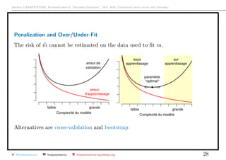 Arthur CHARPENTIER, Econometrics & “Machine Learning”, May 2018, Università degli studi dell’Insubria
Penalization and Over/Under-Fit
The risk of m cannot be estimated on the data used to ﬁt m.
Alternatives are cross-validation and bootstrap
@freakonometrics freakonometrics freakonometrics.hypotheses.org 28
 