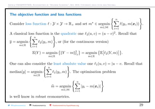 Arthur CHARPENTIER, Econometrics & “Machine Learning”, May 2018, Università degli studi dell’Insubria
The objective function and loss functions
Consider loss function : Y × Y → R+ and set m ∈ argmin
m∈M
n
i=1
(yi, m(xi)) .
A classical loss function is the quadratic one 2(u, v) = (u − v)2
. Recall that
y = argmin
m∈R
n
i=1
2(yi, m) , or (for the continuous version)
E(Y ) = argmin
m∈R
Y − m 2
2
= argmin
m∈R
E 2(Y, m) .
One can also consider the least absolute value one 1(u, v) = |u − v. Recall that
median[y] = argmin
m∈R
n
i=1
1(yi, m) . The optimisation problem
m = argmin
m∈M
n
i=1
|yi − m(xi)|
is well know in robust econometrics.
@freakonometrics freakonometrics freakonometrics.hypotheses.org 29
 