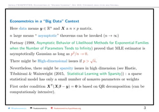 Arthur CHARPENTIER, Econometrics & “Machine Learning”, May 2018, Università degli studi dell’Insubria
Econometrics in a “Big Data” Context
Here data means y ∈ Rn
and X a n × p matrix.
n large means “ asymptotic” theorems can be invoked (n → ∞)
Portnoy (1988, Asymptotic Behavior of Likelihood Methods for Exponential Families
when the Number of Parameters Tends to Inﬁnity) proved that MLE estimator is
asymptotically Gaussian as long as p2
/n → 0.
There might be High-dimensional issues if p >
√
n.
Nevertheless, there might be sparsity issues in high dimension (see Hastie,
Tibshirani & Wainwright (2015, Statistical Learning with Sparsity)) : a sparse
statistical model has only a small number of nonzero parameters or weights
First order condition XT
(Xβ − y) = 0 is based on QR decomposition (can be
computationaly intensive).
@freakonometrics freakonometrics freakonometrics.hypotheses.org 3
 