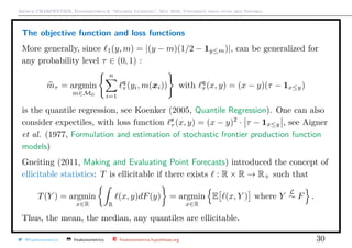 Arthur CHARPENTIER, Econometrics & “Machine Learning”, May 2018, Università degli studi dell’Insubria
The objective function and loss functions
More generally, since 1(y, m) = |(y − m)(1/2 − 1y≤m)|, can be generalized for
any probability level τ ∈ (0, 1) :
mτ = argmin
m∈M0
n
i=1
q
τ (yi, m(xi)) with q
τ (x, y) = (x − y)(τ − 1x≤y)
is the quantile regression, see Koenker (2005, Quantile Regression). One can also
consider expectiles, with loss function e
τ (x, y) = (x − y)2
· τ − 1x≤y , see Aigner
et al. (1977, Formulation and estimation of stochastic frontier production function
models)
Gneiting (2011, Making and Evaluating Point Forecasts) introduced the concept of
ellicitable statistics: T is ellicitable if there exists : R × R → R+ such that
T(Y ) = argmin
x∈R R
(x, y)dF(y) = argmin
x∈R
E (x, Y ) where Y
L
∼ F .
Thus, the mean, the median, any quantiles are ellicitable.
@freakonometrics freakonometrics freakonometrics.hypotheses.org 30
 