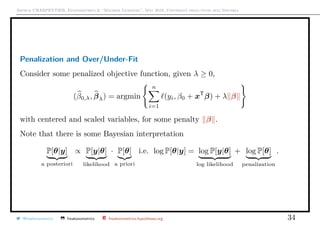 Arthur CHARPENTIER, Econometrics & “Machine Learning”, May 2018, Università degli studi dell’Insubria
Penalization and Over/Under-Fit
Consider some penalized objective function, given λ ≥ 0,
(β0,λ, βλ) = argmin
n
i=1
(yi, β0 + xT
β) + λ β
with centered and scaled variables, for some penalty β .
Note that there is some Bayesian interpretation
P[θ|y]
a posteriori
∝ P[y|θ]
likelihood
· P[θ]
a priori
i.e. log P[θ|y] = log P[y|θ]
log likelihood
+ log P[θ]
penalization
.
@freakonometrics freakonometrics freakonometrics.hypotheses.org 34
 