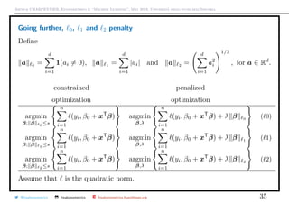 Arthur CHARPENTIER, Econometrics & “Machine Learning”, May 2018, Università degli studi dell’Insubria
Going further, 0, 1 and 2 penalty
Deﬁne
a 0 =
d
i=1
1(ai = 0), a 1 =
d
i=1
|ai| and a 2 =
d
i=1
a2
i
1/2
, for a ∈ Rd
.
constrained penalized
optimization optimization
argmin
β; β 0 ≤s
n
i=1
(yi, β0 + xT
β) argmin
β,λ
n
i=1
(yi, β0 + xT
β) + λ β 0 ( 0)
argmin
β; β 1 ≤s
n
i=1
(yi, β0 + xT
β) argmin
β,λ
n
i=1
(yi, β0 + xT
β) + λ β 1
( 1)
argmin
β; β 2 ≤s
n
i=1
(yi, β0 + xT
β) argmin
β,λ
n
i=1
(yi, β0 + xT
β) + λ β 2 ( 2)
Assume that is the quadratic norm.
@freakonometrics freakonometrics freakonometrics.hypotheses.org 35
 
