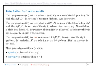 Arthur CHARPENTIER, Econometrics & “Machine Learning”, May 2018, Università degli studi dell’Insubria
Going further, 0, 1 and 2 penalty
The two problems ( 2) are equivalent : ∀(β , s ) solution of the left problem, ∃λ
such that (β , λ ) is solution of the right problem. And conversely.
The two problems ( 1) are equivalent : ∀(β , s ) solution of the left problem, ∃λ
such that (β , λ ) is solution of the right problem. And conversely. Nevertheless,
if there is a theoretical equivalence, there might be numerical issues since there is
not necessarily unicity of the solution.
The two problems ( 0) are not equivalent : if (β , λ ) is solution of the right
problem, ∃s such that β is a solution of the left problem. But the converse is
not true.
More generally, consider a p norm,
• sparsity is obtained when p ≤ 1
• convexity is obtained when p ≥ 1
@freakonometrics freakonometrics freakonometrics.hypotheses.org 36
 