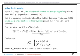 Arthur CHARPENTIER, Econometrics & “Machine Learning”, May 2018, Università degli studi dell’Insubria
Using the 0 penalty
Foster & George (1994, the risk inﬂation criterion for multiple regression) tried to
solve directly the penalized problem of ( 0).
But it is a complex combinatorial problem in high dimension (Natarajan (1995)
sparse approximate solutions to linear systems proved that it was a NP-hard
problem)
One can prove that if λ ∼ σ2
log(p), alors
E [xT
β − xT
β0]2
≤ E [xS
T
βS − xT
β0]2
=σ2#S
· 4 log p + 2 + o(1) .
In that case
β
sub
λ,j =



0 si j /∈ Sλ(β)
β
ols
j si j ∈ Sλ(β),
where Sλ(β) is the set of non-null values in solutions of ( 0).
@freakonometrics freakonometrics freakonometrics.hypotheses.org 37
 