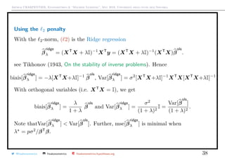 Arthur CHARPENTIER, Econometrics & “Machine Learning”, May 2018, Università degli studi dell’Insubria
Using the 2 penalty
With the 2-norm, ( 2) is the Ridge regression
β
ridge
λ = (XT
X + λI)−1
XT
y = (XT
X + λI)−1
(XT
X)β
ols
.
see Tikhonov (1943, On the stability of inverse problems). Hence
biais[β
ridge
λ ] = −λ[XT
X+λI]−1
β
ols
, Var[β
ridge
λ ] = σ2
[XT
X+λI]−1
XT
X[XT
X+λI]−1
.
With orthogonal variables (i.e. XT
X = I), we get
biais[β
ridge
λ ] =
λ
1 + λ
β
ols
and Var[β
ridge
λ ] =
σ2
(1 + λ)2
I =
Var[β
ols
]
(1 + λ)2
.
Note thatVar[β
ridge
λ ] < Var[β
ols
]. Further, mse[β
ridge
λ ] is minimal when
λ = pσ2
/βT
β.
@freakonometrics freakonometrics freakonometrics.hypotheses.org 38
 