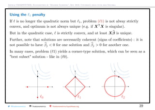 Arthur CHARPENTIER, Econometrics & “Machine Learning”, May 2018, Università degli studi dell’Insubria
Using the 1 penalty
If is no longer the quadratic norm but 1, problem ( 1) is not alway strictly
convex, and optimum is not always unique (e.g. if XT
X is singular).
But in the quadratic case, is strictly convex, and at least Xβ is unique.
Further, note that solutions are necessarily coherent (signs of coeﬃcients) : it is
not possible to have βj < 0 for one solution and βj > 0 for another one.
In many cases, problem ( 1) yields a corner-type solution, which can be seen as a
"best subset" solution - like in ( 0).
@freakonometrics freakonometrics freakonometrics.hypotheses.org 39
 