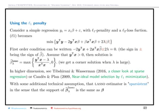 Arthur CHARPENTIER, Econometrics & “Machine Learning”, May 2018, Università degli studi dell’Insubria
Using the 1 penalty
Consider a simple regression yi = xiβ + ε, with 1-penality and a 2-loss fuction.
( 1) becomes
min yT
y − 2yT
xβ + βxT
xβ + 2λ|β|
First order condition can be written −2yT
x + 2xT
xβ±2λ = 0. (the sign in ±
being the sign of β). Assume that yT
x > 0, then solution is
βlasso
λ = max
yT
x − λ
xTx
, 0 . (we get a corner solution when λ is large).
In higher dimension, see Tibshirani & Wasserman (2016, a closer look at sparse
regression) or Candès & Plan (2009, Near-ideal model selection by 1 minimization).
With some additional technical assumption, that lasso estimator is "sparsistent"
in the sense that the support of β
lasso
λ is the same as β
@freakonometrics freakonometrics freakonometrics.hypotheses.org 40
 