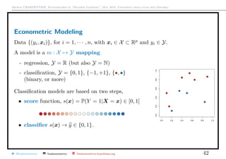 Arthur CHARPENTIER, Econometrics & “Machine Learning”, May 2018, Università degli studi dell’Insubria
Econometric Modeling
Data {(yi, xi)}, for i = 1, · · · , n, with xi ∈ X ⊂ Rp
and yi ∈ Y.
A model is a m : X → Y mapping
- regression, Y = R (but also Y = N)
- classiﬁcation, Y = {0, 1}, {−1, +1}, {•, •}
(binary, or more)
Classiﬁcation models are based on two steps,
• score function, s(x) = P(Y = 1|X = x) ∈ [0, 1]
• classiﬁer s(x) → y ∈ {0, 1}.
q
q
q
q
q
q
q
q
q
q
0.0 0.2 0.4 0.6 0.8 1.0
0.00.20.40.60.81.0
q
q
q
q
q
q
q
q
q
q
@freakonometrics freakonometrics freakonometrics.hypotheses.org 42
 