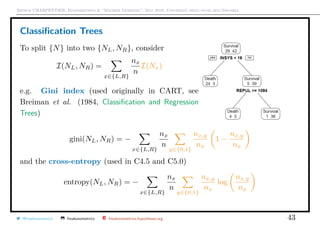 Arthur CHARPENTIER, Econometrics & “Machine Learning”, May 2018, Università degli studi dell’Insubria
Classiﬁcation Trees
To split {N} into two {NL, NR}, consider
I(NL, NR) =
x∈{L,R}
nx
n
I(Nx)
e.g. Gini index (used originally in CART, see
Breiman et al. (1984, Classiﬁcation and Regression
Trees)
gini(NL, NR) = −
x∈{L,R}
nx
n
y∈{0,1}
nx,y
nx
1 −
nx,y
nx
and the cross-entropy (used in C4.5 and C5.0)
entropy(NL, NR) = −
x∈{L,R}
nx
n
y∈{0,1}
nx,y
nx
log
nx,y
nx
@freakonometrics freakonometrics freakonometrics.hypotheses.org 43
 