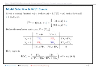 Arthur CHARPENTIER, Econometrics & “Machine Learning”, May 2018, Università degli studi dell’Insubria
Model Selection & ROC Curves
Given a scoring function m(·), with m(x) = E[Y |X = x], and a threshold
s ∈ (0, 1), set
Y (s)
= 1[m(x) > s] =



1 if m(x) > s
0 if m(x) ≤ s
Deﬁne the confusion matrix as N = [Nu,v]
Y = 0 Y = 1
Ys = 0 TNs FNs TNs+FNs
Ys = 1 FPs TPs FPs+TPs
TNs+FPs FNs+TPs n
ROC curve is
ROCs =
FPs
FPs + TNs
,
TPs
TPs + FNs
with s ∈ (0, 1)
@freakonometrics freakonometrics freakonometrics.hypotheses.org 44
 