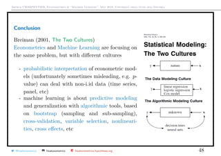 Arthur CHARPENTIER, Econometrics & “Machine Learning”, May 2018, Università degli studi dell’Insubria
Conclusion
Breiman (2001, The Two Cultures)
Econometrics and Machine Learning are focusing on
the same problem, but with diﬀerent cultures
- probabilistic interpretation of econometric mod-
els (unfortunately sometimes misleading, e.g. p-
value) can deal with non-i.id data (time series,
panel, etc)
- machine learning is about predictive modeling
and generalization with algorithmic tools, based
on bootstrap (sampling and sub-sampling),
cross-validation, variable selection, nonlineari-
ties, cross eﬀects, etc
@freakonometrics freakonometrics freakonometrics.hypotheses.org 48
 
