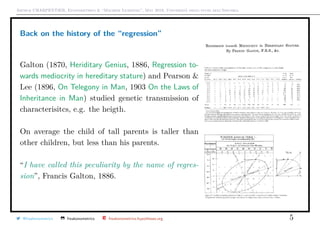 Arthur CHARPENTIER, Econometrics & “Machine Learning”, May 2018, Università degli studi dell’Insubria
Back on the history of the “regression”
Galton (1870, Heriditary Genius, 1886, Regression to-
wards mediocrity in hereditary stature) and Pearson &
Lee (1896, On Telegony in Man, 1903 On the Laws of
Inheritance in Man) studied genetic transmission of
characterisitcs, e.g. the heigth.
On average the child of tall parents is taller than
other children, but less than his parents.
“I have called this peculiarity by the name of regres-
sion”, Francis Galton, 1886.
@freakonometrics freakonometrics freakonometrics.hypotheses.org 5
 