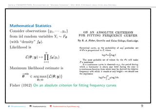 Arthur CHARPENTIER, Econometrics & “Machine Learning”, May 2018, Università degli studi dell’Insubria
Mathematical Statistics
Consider observations {y1, · · · , yn}
from iid random variables Yi ∼ Fθ
(with “density” fθ).
Likelihood is
L(θ ; y) →
n
i=1
fθ(yi)
Maximum likelihood estimate is
θ
mle
∈ arg max
θ∈Θ
{L(θ; y)}
Fisher (1912) On an absolute criterion for ﬁtting frequency curves
@freakonometrics freakonometrics freakonometrics.hypotheses.org 9
 