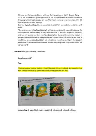 I’ll hand out the tests, and then I will read the instructions to clarify doubts, if any.
T: “In the first exercise you have to look at the pictures and write under each of them
the geographical features you can see. There’s an example here: mountain. Ok? (I’ll
continue with the next activity)
Exercise 2,you have to putthese wordsinorderand then,complete the sentences with
them.
“Exercise number3.You have to complete these sentences with superlatives using the
adjectivesthat are in brackets. Is it clear? In exercise 3, read this blog about Samantha
and her pet Sparkle and then you have to complete these sentences using modals of
obligationandprohibition inthe rightform.Ok?Finally, in the last exercise you have to
read these sentences about Zoe’s cat using these modal verbs. Right? Any doubts?
Remembertoreadthe whole sentencesbeforecompleting them so you can choose the
correct word.
Transition: Now, you can start! Good luck!
Development: 60’
Test
The teachertold me that studentsshoulddothis test from the book. She explained me
that some students may spend the whole hour to perform the test.
Answer key: 2- waterfall, 3- river, 4- desert, 5- rainforest, 6- island, 7-volcano.
 