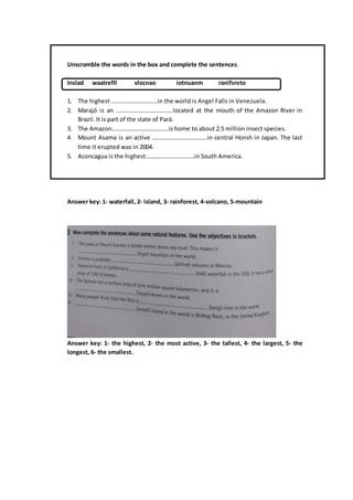 Unscramble the words in the box and complete the sentences.
Inslad waatrefll vlocnao iotnuanm ranifsreto
1. The highest ………………………….in the world is Angel Falls in Venezuela.
2. Marajó is an ………………………………..located at the mouth of the Amazon River in
Brazil. It is part of the state of Pará.
3. The Amazon………………………………..is home to about 2.5 million insect species.
4. Mount Asama is an active ……………………………….in central Honsh in Japan. The last
time it erupted was in 2004.
5. Aconcagua is the highest……………………………in South America.
Answer key: 1- waterfall, 2- island, 3- rainforest, 4-volcano, 5-mountain
Answer key: 1- the highest, 2- the most active, 3- the tallest, 4- the largest, 5- the
longest, 6- the smallest.
 
