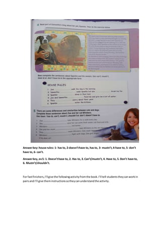 Answerkey: house rules: 1- has to, 2-doesn’thave to, has to, 3- mustn’t,4-have to, 5- don’t
have to, 6- can’t.
Answerkey, ex5: 1. Doesn’thave to, 2. Has to, 3. Can’t/mustn’t, 4. Have to, 5. Don’t have to,
6. Mustn’t/shouldn’t.
For fastfinishers,I’llgive the followingactivityfromthe book.I’ll tell studentstheycan workin
pairsand I’ll give theminstructionssotheycanunderstandthe activity.
 