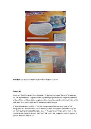 Transition: Great,you workedreally hard!Now it’stime torelax!
Closure:12’
If time,we’ll performanactivitywithasong. I’ll handoutthe lyricsof the song“Here comes
the sun” by The Beatles.I’ll give studentsunjumbledparagraphssotheycan predictthe order
of them.Then,we’ll listentothe songto checktheirpredictionsandnexttheywilllistentothe
songagain to fill inwithsome words. Studentswillworkinpairs.
T: “Now,you can workin pairs.I’ll give youasong andyou have guessthe order of the
paragraphs, ok?.(I’ll remove the title of the songtocheckif theyknow it) Read the songand
tell me if youknowthe title of it andthe band.”( If studentsdon’tknow it,I’ll write itonthe
board) “Do you knowThe Beatles,don’tyou?”EA:Yes!T: “Ok,now you’ll listentothe songso
youcan checkthe order of it.”
 