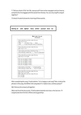 T: “Did youcheck it?EA: Yes!Ok, now youwill listentothe songagainand youhave to
complete the missinggapswiththe wordsfrom the box. You can alsosingthe songall
together!”
I’ll checkif studentsknowthe meaningof these words.
Darling x2 cold rightx2 faces winter yearsx2 clear ice
Aftercompletingthe song,I’ll askstudents:“Is ita happyor sad song?Take a lookat the
phrasesinthe song. And What’sthe song about?Is itabout love,violence,peace?”
We’ll discussthe answersall together.
Whenwe finishthe discussion,I’ll tell studentsthatthe nextclassisthe lastone.I’ll
congratulate themfortheireffortsandsaygood bye.
 