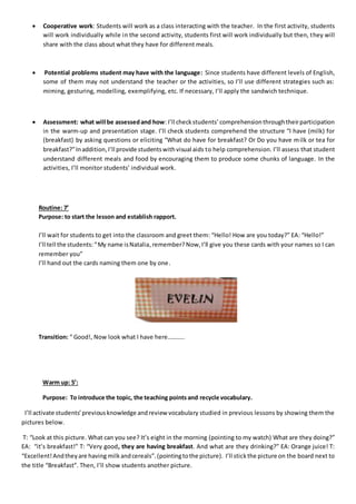  Cooperative work: Students will work as a class interacting with the teacher. In the first activity, students
will work individually while in the second activity, students first will work individually but then, they will
share with the class about what they have for different meals.
 Potential problems student may have with the language: Since students have different levels of English,
some of them may not understand the teacher or the activities, so I’ll use different strategies such as:
miming, gesturing, modelling, exemplifying, etc. If necessary, I’ll apply the sandwich technique.
 Assessment: what will be assessedand how: I’ll check students’comprehensionthroughtheirparticipation
in the warm-up and presentation stage. I’ll check students comprehend the structure “I have (milk) for
(breakfast) by asking questions or eliciting “What do have for breakfast? Or Do you have milk or tea for
breakfast?”Inaddition,I’ll provide studentswithvisual aids to help comprehension. I’ll assess that student
understand different meals and food by encouraging them to produce some chunks of language. In the
activities, I’ll monitor students’ individual work.
Routine: 7’
Purpose: to start the lesson and establish rapport.
I’ll wait for students to get into the classroom and greet them: “Hello! How are you today?” EA: “Hello!”
I’ll tell the students:“My name isNatalia,remember? Now, I’ll give you these cards with your names so I can
remember you”
I’ll hand out the cards naming them one by one.
Transition: “ Good!, Now look what I have here………..
Warm up: 5’:
Purpose: To introduce the topic, the teaching pointsand recycle vocabulary.
I’ll activate students’previousknowledge andreview vocabulary studied in previous lessons by showing them the
pictures below.
T: “Look at this picture. What can you see? It’s eight in the morning (pointing to my watch) What are they doing?”
EA: “it’s breakfast!” T: “Very good, they are having breakfast. And what are they drinking?” EA: Orange juice! T:
“Excellent!Andtheyare having milkandcereals”.(pointingtothe picture). I’ll stickthe picture on the board next to
the title “Breakfast”. Then, I’ll show students another picture.
 