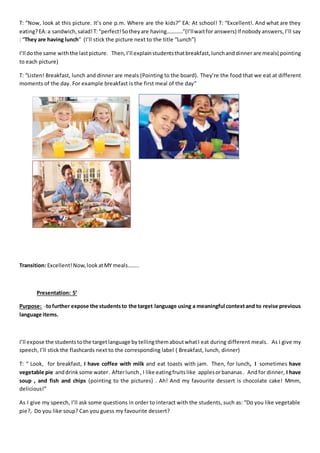 T: “Now, look at this picture. It’s one p.m. Where are the kids?” EA: At school! T: “Excellent!. And what are they
eating?EA:a sandwich,salad!T:“perfect!Sotheyare having…………”(I’llwaitfor answers) If nobodyanswers, I’ll say
: “They are having lunch” (I’ll stick the picture next to the title “Lunch”)
I’ll dothe same with the lastpicture. Then, I’ll explainstudentsthatbreakfast,lunchanddinner are meals( pointing
to each picture)
T: “Listen! Breakfast, lunch and dinner are meals (Pointing to the board). They’re the food that we eat at different
moments of the day. For example breakfast is the first meal of the day”
Transition: Excellent!Now,lookatMY meals……..
Presentation: 5’
Purpose: -tofurther expose the studentsto the target language using a meaningful contextand to revise previous
language items.
I’ll expose the studentstothe targetlanguage by tellingthemaboutwhatI eat during different meals. As I give my
speech, I’ll stick the flashcards next to the corresponding label ( Breakfast, lunch, dinner)
T: “ Look, for breakfast, I have coffee with milk and eat toasts with jam. Then, for lunch, I sometimes have
vegetable pie anddrink some water. Afterlunch , I like eatingfruits like applesorbananas . Andfor dinner, I have
soup , and fish and chips (pointing to the pictures) . Ah! And my favourite dessert is chocolate cake! Mmm,
delicious!”
As I give my speech, I’ll ask some questions in order to interact with the students, such as: “Do you like vegetable
pie?, Do you like soup? Can you guess my favourite dessert?
 