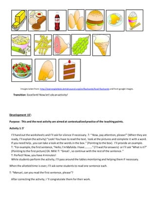 Images takenfrom: http://learnenglishkids.britishcouncil.org/en/flashcards/food-flashcards andfrom google images.
Transition: Excellent!Nowlet’sdoanactivity!
Development 15’:
Purpose: This and the next activity are aimedat contextualizedpractice of the teachingpoints.
Activity 1: 5’
I’ll handout the worksheets and I’ll ask for silence if necessary. T: “ Now, pay attention, please!” (When they are
ready,I’ll explainthe activity)“Look! You have to read the text, look at the pictures and complete it with a word.
If you need help , you can take a look at the words in the box.” (Pointing to the box). I’ll provide an example.
T: “For example,the firstsentence,“Hello,I’mMafalda.Ihave…………”(I’ll waitforanswers) or I’ll ask “What is it?”
(Pointing to the first picture) EA: Milk! T: “Great! , so continue with the rest of the sentence.”
T: Perfect! Now, you have 4 minutes!
While students perform the activity, I’ll pass around the tables monitoring and helping them if necessary.
When the allotted time is over, I’ll ask some students to read one sentence each.
T: “Manuel, can you read the first sentence, please”?
After correcting the activity, I ‘ll congratulate them for their work.
 
