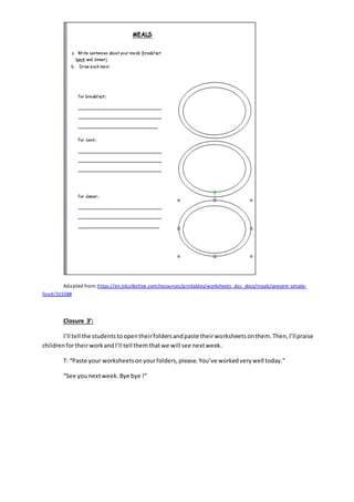 Adapted from: https://en.islcollective.com/resources/printables/worksheets_doc_docx/meals/present-simple-
food/31558#
Closure 3’:
I’ll tell the students toopentheirfoldersandpaste theirworksheetsonthem.Then,I’llpraise
children fortheirwork andI’ll tell them thatwe will see nextweek.
T: “Paste your worksheetsonyourfolders,please.You’ve workedverywell today.”
“See younextweek. Bye bye !”
 
