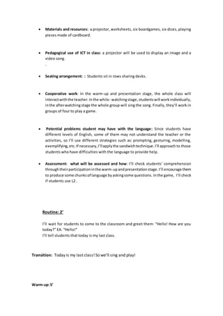  Materials and resources: a projector, worksheets, six boardgames, six dices, playing
pieces made of cardboard.
 Pedagogical use of ICT in class: a projector will be used to display an image and a
video song.
.
 Seating arrangement: : Students sit in rows sharing desks.
 Cooperative work: In the warm-up and presentation stage, the whole class will
interactwiththe teacher.Inthe while- watchingstage,studentswill workindividually,
inthe afterwatching stage the whole group will sing the song. Finally, they’ll work in
groups of four to play a game.
 Potential problems student may have with the language: Since students have
different levels of English, some of them may not understand the teacher or the
activities, so I’ll use different strategies such as: prompting, gesturing, modelling,
exemplifying,etc.If necessary,I’llapplythe sandwichtechnique.I’ll approach to those
students who have difficulties with the language to provide help.
 Assessment: what will be assessed and how: I’ll check students’ comprehension
throughtheirparticipationinthe warm-upandpresentationstage. I’ll encourage them
to produce some chunksof language byaskingsome questions. Inthe game, I’ll check
if students use L2 .
Routine: 2’
I’ll wait for students to come to the classroom and greet them: “Hello! How are you
today?” EA: “Hello!”
I’ll tell students that today is my last class.
Transition: Today is my last class! So we’ll sing and play!
Warm-up:5’
 