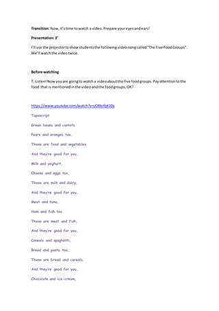 Transition: Now,it’stime towatch a video.Prepare youreyesandears!
Presentation:3’
I’ll use the projectortoshowstudentsthe following video-songcalled“The Five FoodGroups”.
We’ll watchthe videotwice.
Before watching
T: Listen!Nowyouare goingto watcha videoaboutthe five foodgroups.Payattentiontothe
food that is mentionedinthe video andthe foodgroups, OK?
https://www.youtube.com/watch?v=cORkrfqK10s
Tapescript
Green beans and carrots
Pears and oranges too.
These are food and vegetables
And they’re good for you.
Milk and yoghurt,
Cheese and eggs too,
These are milk and dairy,
And they’re good for you.
Meat and tuna,
Ham and fish too.
These are meat and fish,
And they’re good for you.
Cereals and spaghetti,
Bread and pasta too,
These are bread and cereals,
And they’re good for you.
Chocolate and ice-cream,
 