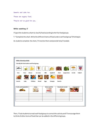 Sweets and cake too.
These are sugary food,
They’re not so good for you.
While- watching: 5’
I’ll give the studentsachart to classifyfoodaccordingtothe five foodgroups.
T: “Complete thischart.Write the differentitemsof foodundereachfoodgroup”(Pointingto
As studentscomplete the chart,I’ll monitorthemandprovide helpif needed.
Then,I’ll askstudentstoread eachfoodgroup to correctthe activityandI’ll encourage them
to thinkof otheritemsof foodthat can be addedinthe differentgroups.
 