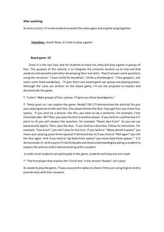 After watching:
As time isshort, I’ll invite studentstowatchthe videoagainandsingthe song together.
Transition: Great! Now, it’s time to play a game!
Board game :15’
Since it is the last class and for students to have fun, they will play a game in groups of
four. The purpose of this activity is to integrate the contents studied up to now and that
studentsinteractwitheach other developing their oral skills. They’ll answer some questions
using the structure: ‘I have (milk) for breakfast’, I’d like a (hamburger)’, ‘I like (grapes)’, and
name some food vocabulary. I’ll give them one board game per group and playing pieces.
Although the rules are written on the board game, I’ll use the projector to explain and
demonstrate the game.
T: “Listen! Make groups of four, please. I’ll give you these boardgames.”
T: “Keep quiet so I can explain the game. Ready? Ok! (I’ll demonstrate the activity) You put
your playingpiecesonthe start box.One playerthrowsthe dice.If youget four you move four
spaces. If you land on a picture, like this, you have to say a sentence. For example, I like
chocolate cake.Ok?Then,you passthe dice to anotherplayer. if you land on a yellow box (I’ll
point to it) you will answer the question, for example “Name two fruits” So you can say
bananasand apples.Then, pass the dice. If you land on a blue box, follow its instruction. For
example,“loseaturn”,you can’t play for one turn. If you land on “ Move ahead 3 spaces” you
move your playing piece three spaces(I’ll demonstrate it) If you land on “Roll again” you roll
the dice again. And if you land on “go back three spaces” you move back three spaces.” (I’ll
demonstrate it).AtthispointI’ll clarifydoubtsandcheckunderstandingby asking a student to
explain the activity and/or demonstrating with a student.
In order to all students can participate in the game, students will play one turn each.
T: “The first player that reaches the ‘Finish box’ is the winner! Ready? Let’s play!
As studentsplaythe game,I’ll pass around the tables to check if they are using English and to
provide help with their answers.
 