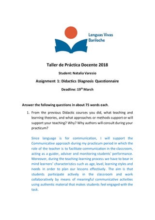 Taller de Práctica Docente 2018
Student: Natalia Varesio
Assignment 1: Didactics Diagnosis Questionnaire
Deadline: 19th
March
Answer the following questions in about 75 words each.
1. From the previous Didactic courses you did, what teaching and
learning theories, and what approaches or methods support or will
support your teaching? Why? Why authors will consult during your
practicum?
Since language is for communication, I will support the
Communicative approach during my practicum period in which the
role of the teacher is to facilitate communication in the classroom,
acting as a guider, adviser and monitoring students’ performance.
Moreover, during the teaching-learning process we have to bear in
mind learners’ characteristics such as age, level, learning styles and
needs in order to plan our lessons effectively. The aim is that
students participate actively in the classroom and work
collaboratively by means of meaningful communicative activities
using authentic material that makes students feel engaged with the
task.
 