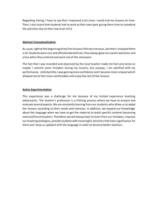 Regarding timing, I have to say that I improved a lot since I could end my lessons on time.
Then,I also learnt that students had to work as their own pace giving them time to complete
the activities due to their low level of L2.
Abstract Conceptualization
As usual, rightat the beginningof my firstlessonsIfeltverynervous, but then I enjoyed them
a lot.Studentswere nice andaffectionatewithme,theyalwaysgave me awarm welcome and
a kiss when they entered and went out of the classroom.
The fact that I was recorded and observed by the local teacher made me feel very tense so
maybe I commit some mistakes during my lessons, but anyway, I am satisfied with my
performance. Little bylittle,Iwasgainingmore confidence and I became more relaxed which
allowed me to feel more comfortable and enjoy the rest of the lessons.
Active Experimentation
This experience was a challenge for me because of my limited experience teaching
adolescents. The teacher’s profession is a lifelong process where we have to analyze and
evaluate severalaspects.We are constantlylearning from our students who allow us to adapt
the lessons according to their needs and interests. In addition, we expand our knowledge
about the language when we have to get the material to teach specific contents becoming
more proficientteachers.Therefore,we will alwayshave to learn from our mistakes, improve
our teachingstrategies, provide studentswithmeaningful activities that have significance for
them and keep us updated with the language in order to become better teachers.
 