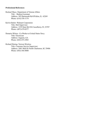 Professional References
Rockael Mays- Department of Veteran Affairs
Title – Medical Assistant
Address- 302 Dartmouth Rd O'Fallon, IL 62269
Phone- (618) 558-1174
Kelvin Butler- Walmart Corporation
Title- Deli Supervisor
Address- 1239 State Rd 436 Casselberry, FL 32707
Phone- (407) 679-0377
Demario Wilson - Co-Worker at United States Navy
Title- Electrician
Address- Augusta, GA
Phone- (843) 475-2903
Richard Waring- Verizon Wireless
Title- Customer Service Supervisor
Address- 2401 Mall Dr North Charleston, SC 29406
Phone- (843) 566-8000
 