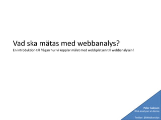 Vad ska mätas med webbanalys? En introduktion till frågan hur vi kopplar målet med webbplatsen till webbanalysen! Peter Isaksson Web analyzer at Alenio Twitter: @Webbanalys 