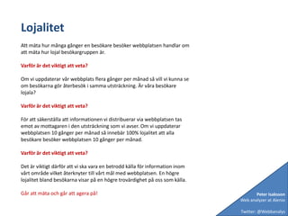 LojalitetAtt mäta hur många gånger en besökare besöker webbplatsen handlar om att mäta hur lojal besökargruppen är. Varför är det viktigt att veta?Om vi uppdaterar vår webbplats flera gånger per månad så vill vi kunna se om besökarna gör återbesök i samma utsträckning. Är våra besökare lojala?Varför är det viktigt att veta?För att säkerställa att informationen vi distribuerar via webbplatsen tas emot av mottagaren i den utsträckning som vi avser. Om vi uppdaterar webbplatsen 10 gånger per månad så innebär 100% lojalitet att alla besökare besöker webbplatsen 10 gånger per månad.Varför är det viktigt att veta?Det är viktigt därför att vi ska vara en betrodd källa för information inom vårt område vilket återknyter till vårt mål med webbplatsen. En högre lojalitet bland besökarna visar på en högre trovärdighet på oss som källa.Går att mäta och går att agera på!Peter IsakssonWeb analyzer at AlenioTwitter: @Webbanalys