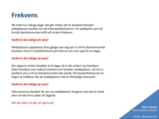 FrekvensAtt mäta hur många dagar det går mellan att en besökare besöker webbplatsen handlar om att mäta besöksfrekvens. En webbplats som vill ha tätt återkommande trafik vill ha kort frekvens.Varför är det viktigt att veta?Webbplatsen uppdateras flera gånger per dag och vi vill ha återkommande besökare med en besöksfrekvens på helst en och max upp till tre dagar. Varför är det viktigt att veta?Om dagarna mellan besöken är 0 dagar så är det enbart nya besökare (eller besökare som raderat cookies) som besöker webbplatsen. Då har vi problem om vi vill ha återkommande täta besök. Om besöksfrekvensen är högre så indikerar det att webbplatsen inte är tillräckligt intressant.Varför är det viktigt att veta?Informationen berättar för oss om webbplatsen fungerar som det är tänkt eller om det finns saker att åtgärda.Går att mäta och går att agera på!Peter IsakssonWeb analyzer at AlenioTwitter: @Webbanalys