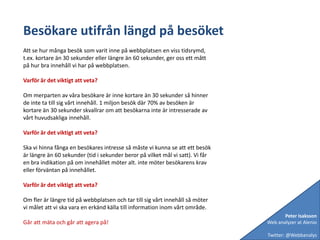 Besökare utifrån längd på besöketAtt se hur många besök som varit inne på webbplatsen en viss tidsrymd, t.ex. kortare än 30 sekunder eller längre än 60 sekunder, ger oss ett mått på hur bra innehåll vi har på webbplatsen.Varför är det viktigt att veta?Om merparten av våra besökare är inne kortare än 30 sekunder så hinner de inte ta till sig vårt innehåll. 1 miljon besök där 70% av besöken är kortare än 30 sekunder skvallrar om att besökarna inte är intresserade av vårt huvudsakliga innehåll.Varför är det viktigt att veta?Ska vi hinna fånga en besökares intresse så måste vi kunna se att ett besök är längre än 60 sekunder (tid i sekunder beror på vilket mål vi satt). Vi får en bra indikation på om innehållet möter alt. inte möter besökarens krav eller förväntan på innehållet. Varför är det viktigt att veta?Om fler är längre tid på webbplatsen och tar till sig vårt innehåll så möter vi målet att vi ska vara en erkänd källa till information inom vårt område. Går att mäta och går att agera på!Peter IsakssonWeb analyzer at AlenioTwitter: @Webbanalys