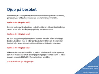 Djup på besöketAntalet besökta sidor per besök tillsammans med föregående variabel tid, ger oss en god bild av hur intresserad besökaren är av innehållet. Varför är det viktigt att veta?Om merparten av våra besökare endast besöker en sida per besök så visar det att vi har svårt att skapa engagemang via webbplatsen.Varför är det viktigt att veta?Ett ökat engagemang hos besökaren leder till att vi får bättre kvalitet på besöket. Besökare med få sidor per besök kan indikera att de inte hittar innehåll eller anser att relaterat innehåll inte är tillräckligt intressant.Varför är det viktigt att veta?Vi kan strukturera om innehållet och vässa rubrikerna så att de uppfattas som mer intressanta för att öka engagemanget på besöket. Målet är att vi ska vara en erkänd källa till information inom området.Går att mäta och går att agera på!Peter IsakssonWeb analyzer at AlenioTwitter: @Webbanalys