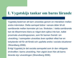 L Vygotskijs tankar om barns lärande
Vygotskij beskriver att barn utvecklas genom en interaktion mellan
andra människor. Detta samspel bidrar i senare ålder till ett
samlärande mellan kamrater på t.ex. förskolan. I detta samlärande
kan de tillsammans klara av något dem själva inte kan, kallat
proximala utvecklingszonen, som för barnen framåt i sin
utveckling. I samspelen utvecklas även språket vilket har en
betydande roll för att förstå och uppfatta andra i sociala situationer
(Strandberg 2006).
Enligt Vygotskij är det sociala samspelet som är den viktigaste
drivkraften i barns utveckling. Han utgick även från att barns
lärande styr utvecklingen (Strandberg 2006).
 